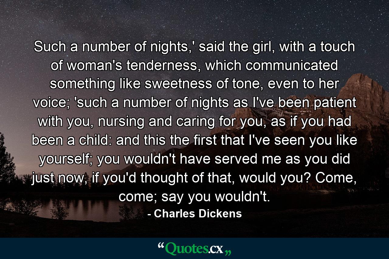 Such a number of nights,' said the girl, with a touch of woman's tenderness, which communicated something like sweetness of tone, even to her voice; 'such a number of nights as I've been patient with you, nursing and caring for you, as if you had been a child: and this the first that I've seen you like yourself; you wouldn't have served me as you did just now, if you'd thought of that, would you? Come, come; say you wouldn't. - Quote by Charles Dickens