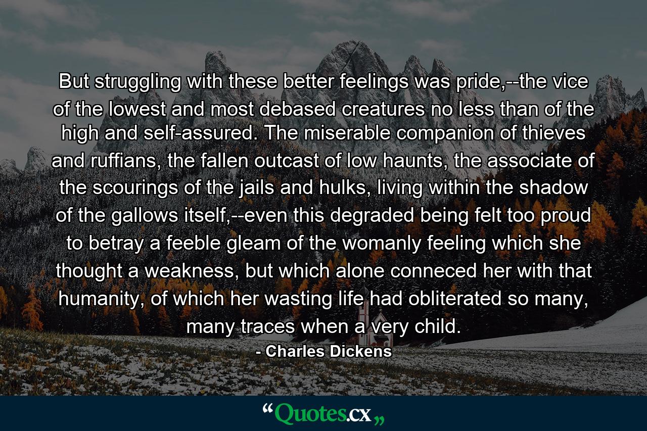 But struggling with these better feelings was pride,--the vice of the lowest and most debased creatures no less than of the high and self-assured. The miserable companion of thieves and ruffians, the fallen outcast of low haunts, the associate of the scourings of the jails and hulks, living within the shadow of the gallows itself,--even this degraded being felt too proud to betray a feeble gleam of the womanly feeling which she thought a weakness, but which alone conneced her with that humanity, of which her wasting life had obliterated so many, many traces when a very child. - Quote by Charles Dickens