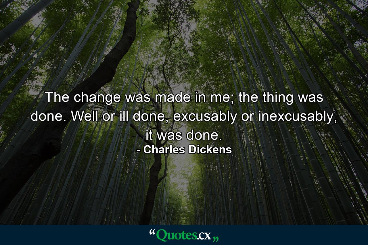 The change was made in me; the thing was done. Well or ill done, excusably or inexcusably, it was done. - Quote by Charles Dickens