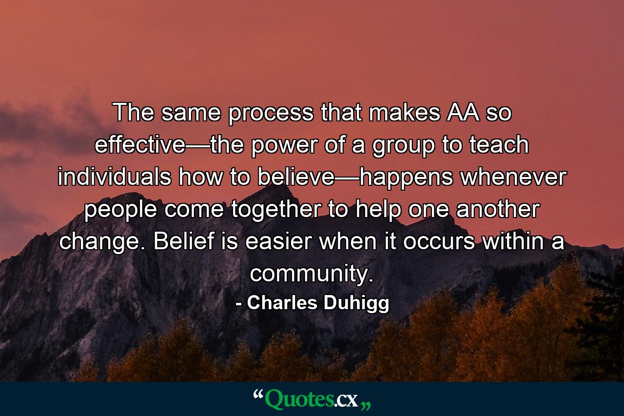 The same process that makes AA so effective—the power of a group to teach individuals how to believe—happens whenever people come together to help one another change. Belief is easier when it occurs within a community. - Quote by Charles Duhigg