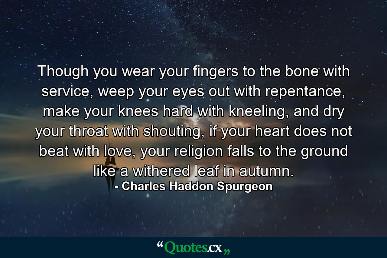 Though you wear your fingers to the bone with service, weep your eyes out with repentance, make your knees hard with kneeling, and dry your throat with shouting, if your heart does not beat with love, your religion falls to the ground like a withered leaf in autumn. - Quote by Charles Haddon Spurgeon