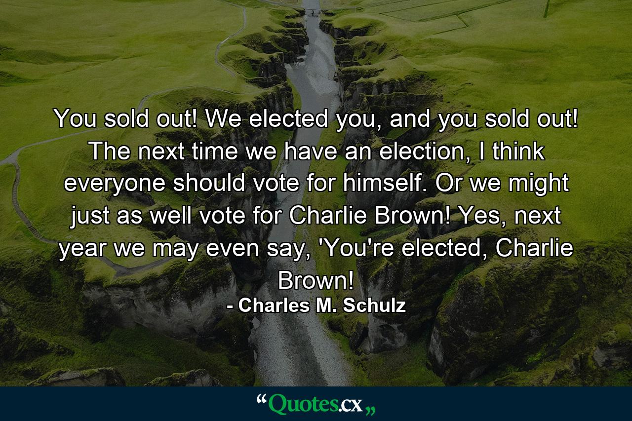 You sold out! We elected you, and you sold out! The next time we have an election, I think everyone should vote for himself. Or we might just as well vote for Charlie Brown! Yes, next year we may even say, 'You're elected, Charlie Brown! - Quote by Charles M. Schulz