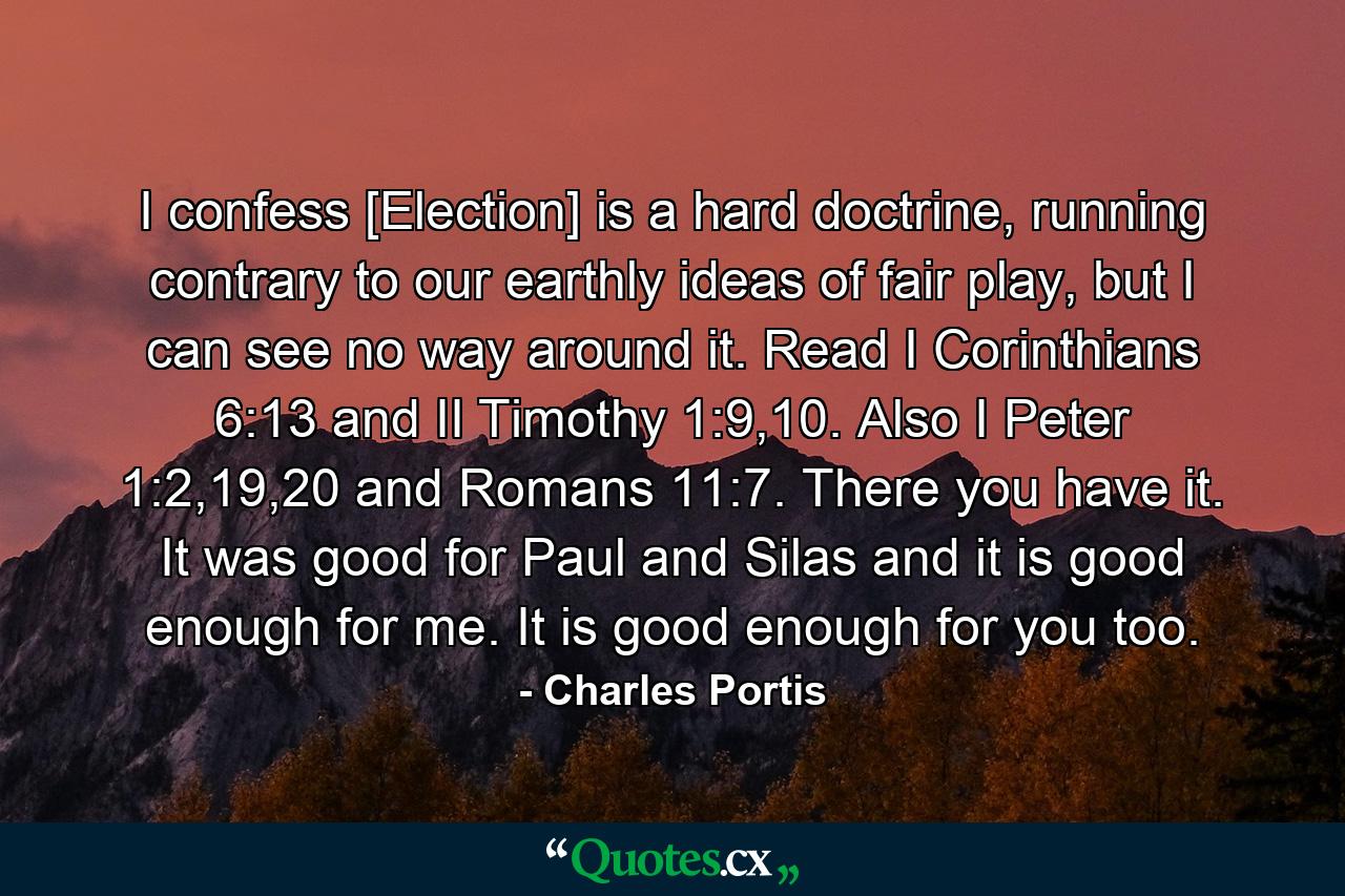 I confess [Election] is a hard doctrine, running contrary to our earthly ideas of fair play, but I can see no way around it. Read I Corinthians 6:13 and II Timothy 1:9,10. Also I Peter 1:2,19,20 and Romans 11:7. There you have it. It was good for Paul and Silas and it is good enough for me. It is good enough for you too. - Quote by Charles Portis