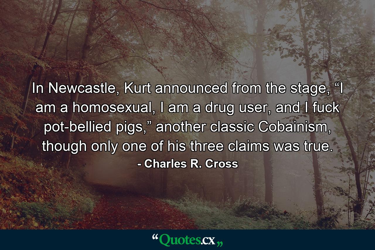 In Newcastle, Kurt announced from the stage, “I am a homosexual, I am a drug user, and I fuck pot-bellied pigs,” another classic Cobainism, though only one of his three claims was true. - Quote by Charles R. Cross