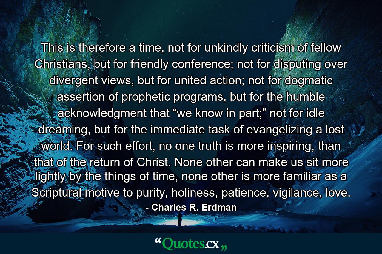 This is therefore a time, not for unkindly criticism of fellow Christians, but for friendly conference; not for disputing over divergent views, but for united action; not for dogmatic assertion of prophetic programs, but for the humble acknowledgment that “we know in part;” not for idle dreaming, but for the immediate task of evangelizing a lost world. For such effort, no one truth is more inspiring, than that of the return of Christ. None other can make us sit more lightly by the things of time, none other is more familiar as a Scriptural motive to purity, holiness, patience, vigilance, love. - Quote by Charles R. Erdman