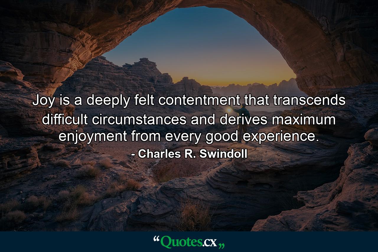 Joy is a deeply felt contentment that transcends difficult circumstances and derives maximum enjoyment from every good experience. - Quote by Charles R. Swindoll