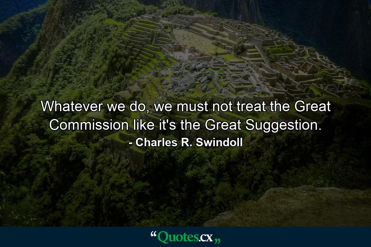 Whatever we do, we must not treat the Great Commission like it's the Great Suggestion. - Quote by Charles R. Swindoll