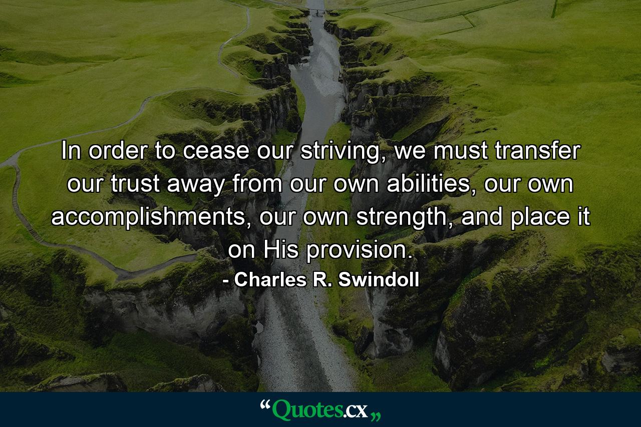 In order to cease our striving, we must transfer our trust away from our own abilities, our own accomplishments, our own strength, and place it on His provision. - Quote by Charles R. Swindoll