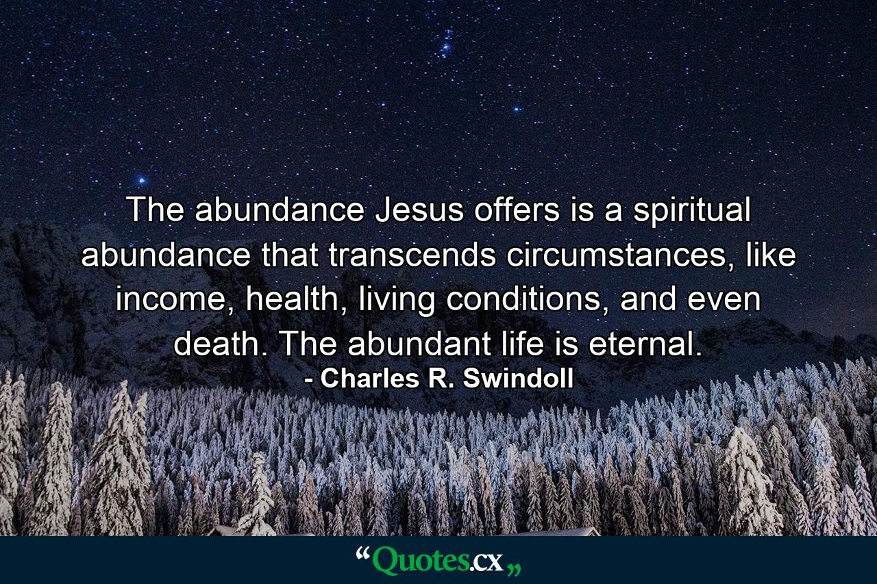 The abundance Jesus offers is a spiritual abundance that transcends circumstances, like income, health, living conditions, and even death. The abundant life is eternal. - Quote by Charles R. Swindoll