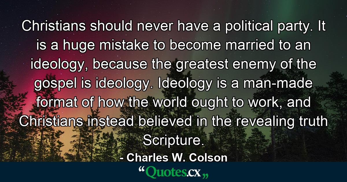 Christians should never have a political party. It is a huge mistake to become married to an ideology, because the greatest enemy of the gospel is ideology. Ideology is a man-made format of how the world ought to work, and Christians instead believed in the revealing truth Scripture. - Quote by Charles W. Colson