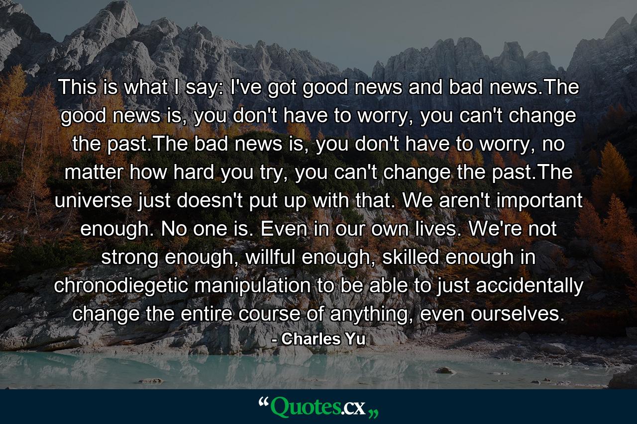 This is what I say: I've got good news and bad news.The good news is, you don't have to worry, you can't change the past.The bad news is, you don't have to worry, no matter how hard you try, you can't change the past.The universe just doesn't put up with that. We aren't important enough. No one is. Even in our own lives. We're not strong enough, willful enough, skilled enough in chronodiegetic manipulation to be able to just accidentally change the entire course of anything, even ourselves. - Quote by Charles Yu