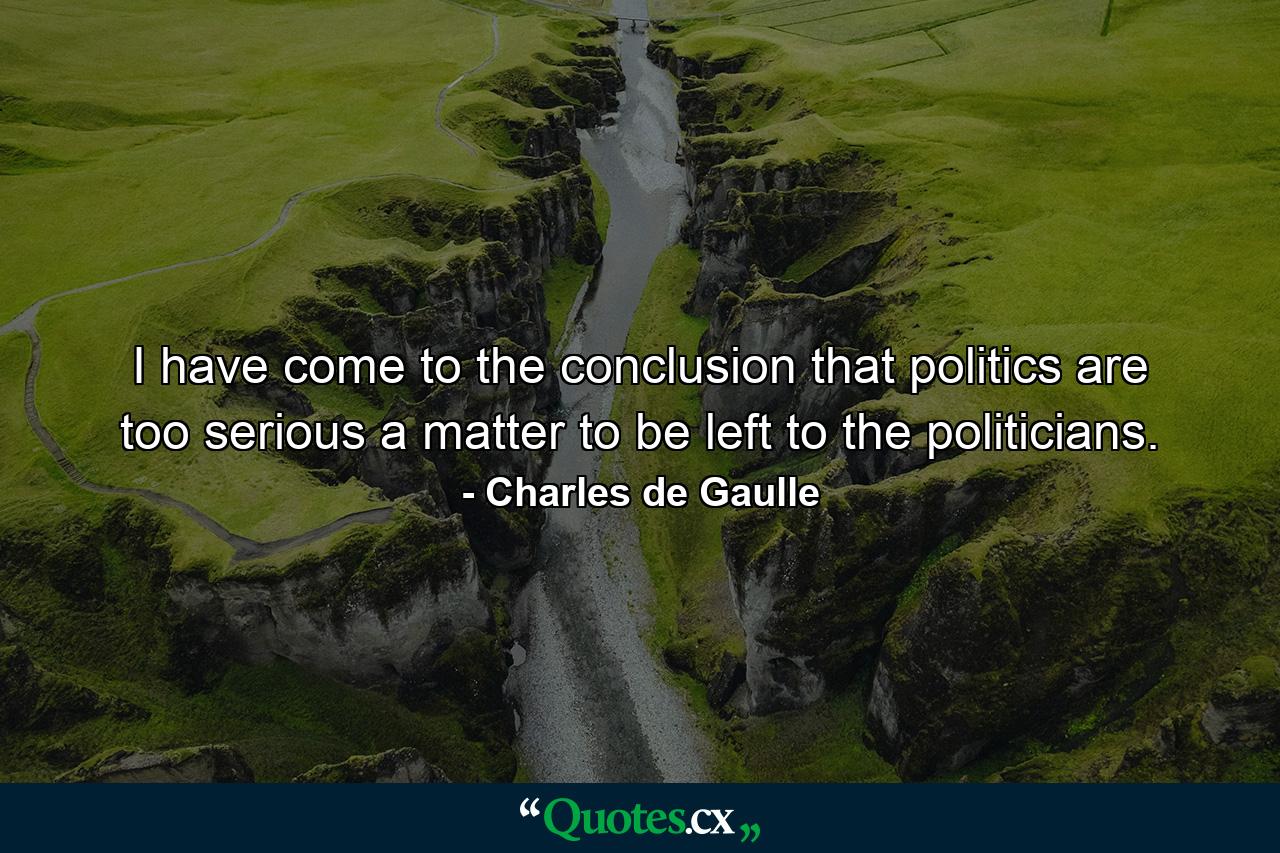 I have come to the conclusion that politics are too serious a matter to be left to the politicians. - Quote by Charles de Gaulle