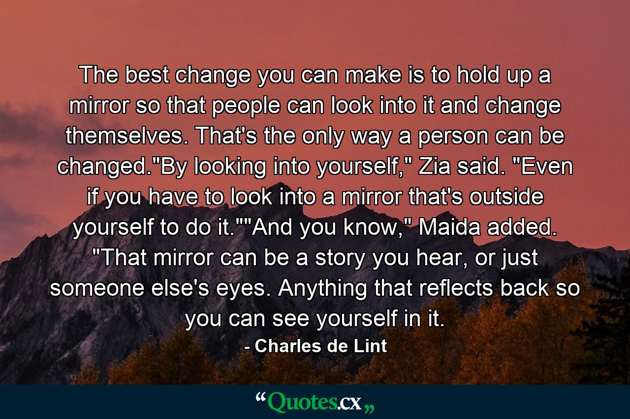 The best change you can make is to hold up a mirror so that people can look into it and change themselves. That's the only way a person can be changed.