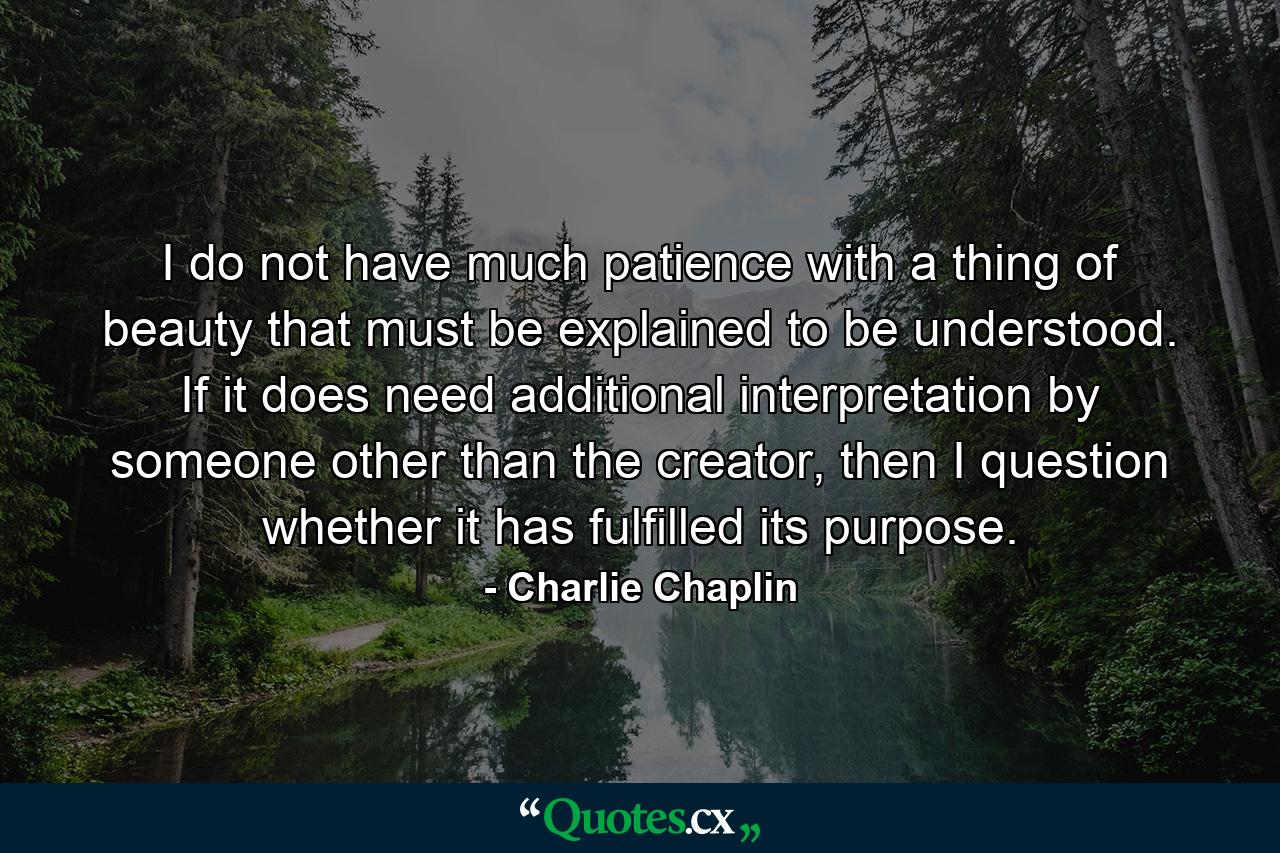 I do not have much patience with a thing of beauty that must be explained to be understood. If it does need additional interpretation by someone other than the creator, then I question whether it has fulfilled its purpose. - Quote by Charlie Chaplin