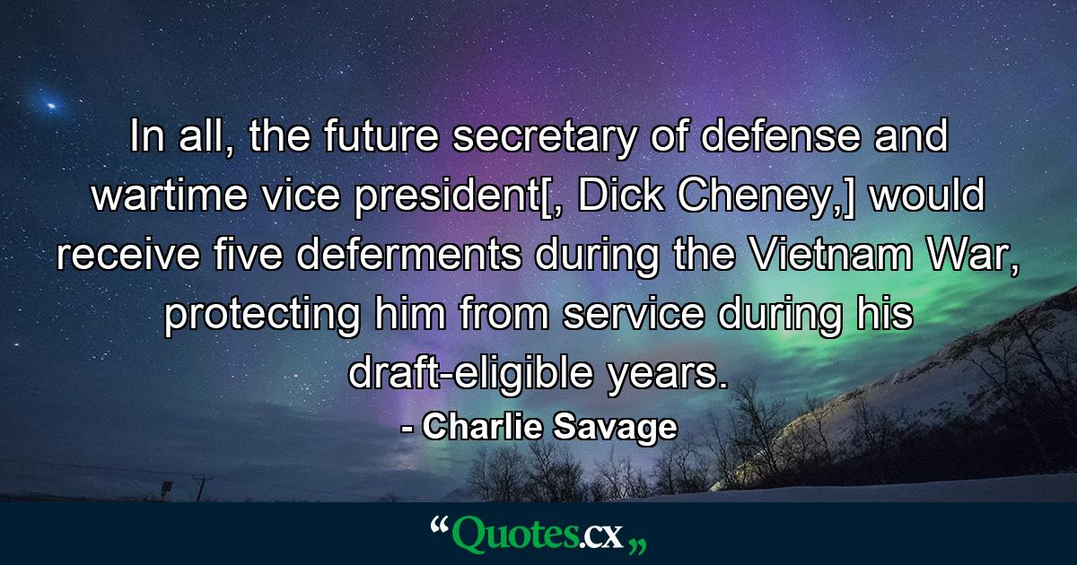 In all, the future secretary of defense and wartime vice president[, Dick Cheney,] would receive five deferments during the Vietnam War, protecting him from service during his draft-eligible years. - Quote by Charlie Savage