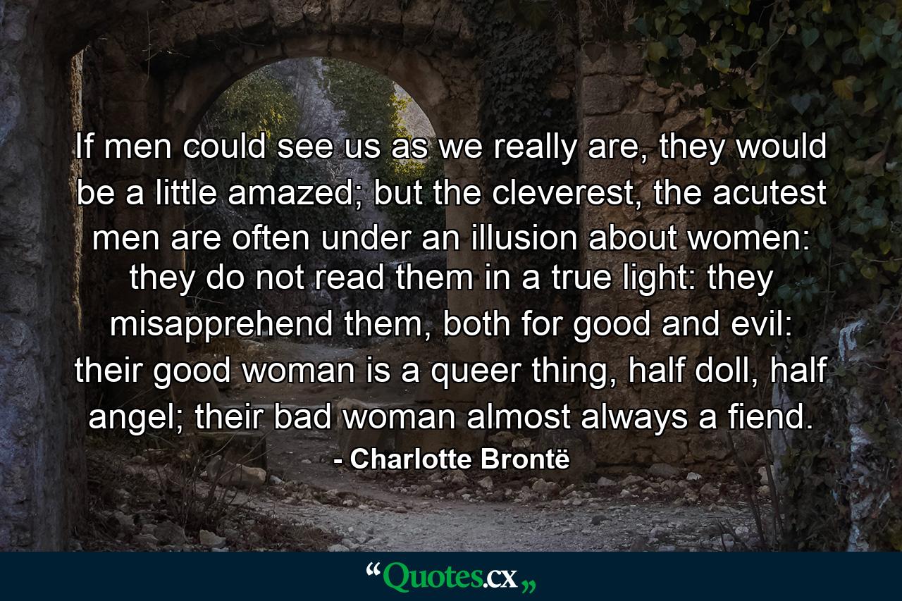 If men could see us as we really are, they would be a little amazed; but the cleverest, the acutest men are often under an illusion about women: they do not read them in a true light: they misapprehend them, both for good and evil: their good woman is a queer thing, half doll, half angel; their bad woman almost always a fiend. - Quote by Charlotte Brontë