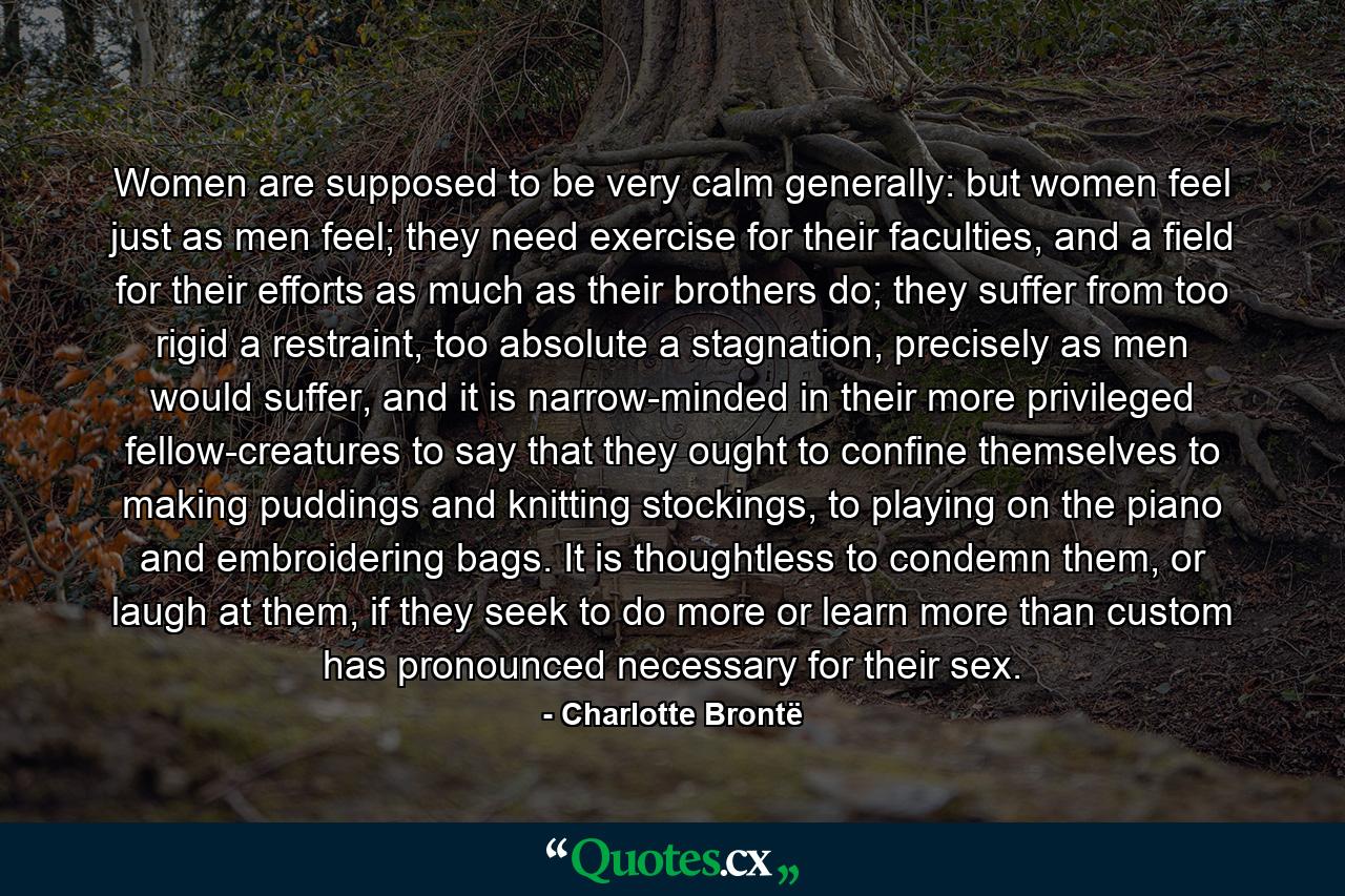 Women are supposed to be very calm generally: but women feel just as men feel; they need exercise for their faculties, and a field for their efforts as much as their brothers do; they suffer from too rigid a restraint, too absolute a stagnation, precisely as men would suffer, and it is narrow-minded in their more privileged fellow-creatures to say that they ought to confine themselves to making puddings and knitting stockings, to playing on the piano and embroidering bags. It is thoughtless to condemn them, or laugh at them, if they seek to do more or learn more than custom has pronounced necessary for their sex. - Quote by Charlotte Brontë