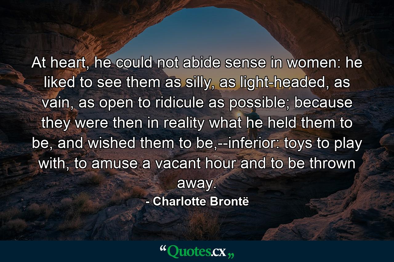 At heart, he could not abide sense in women: he liked to see them as silly, as light-headed, as vain, as open to ridicule as possible; because they were then in reality what he held them to be, and wished them to be,--inferior: toys to play with, to amuse a vacant hour and to be thrown away. - Quote by Charlotte Brontë