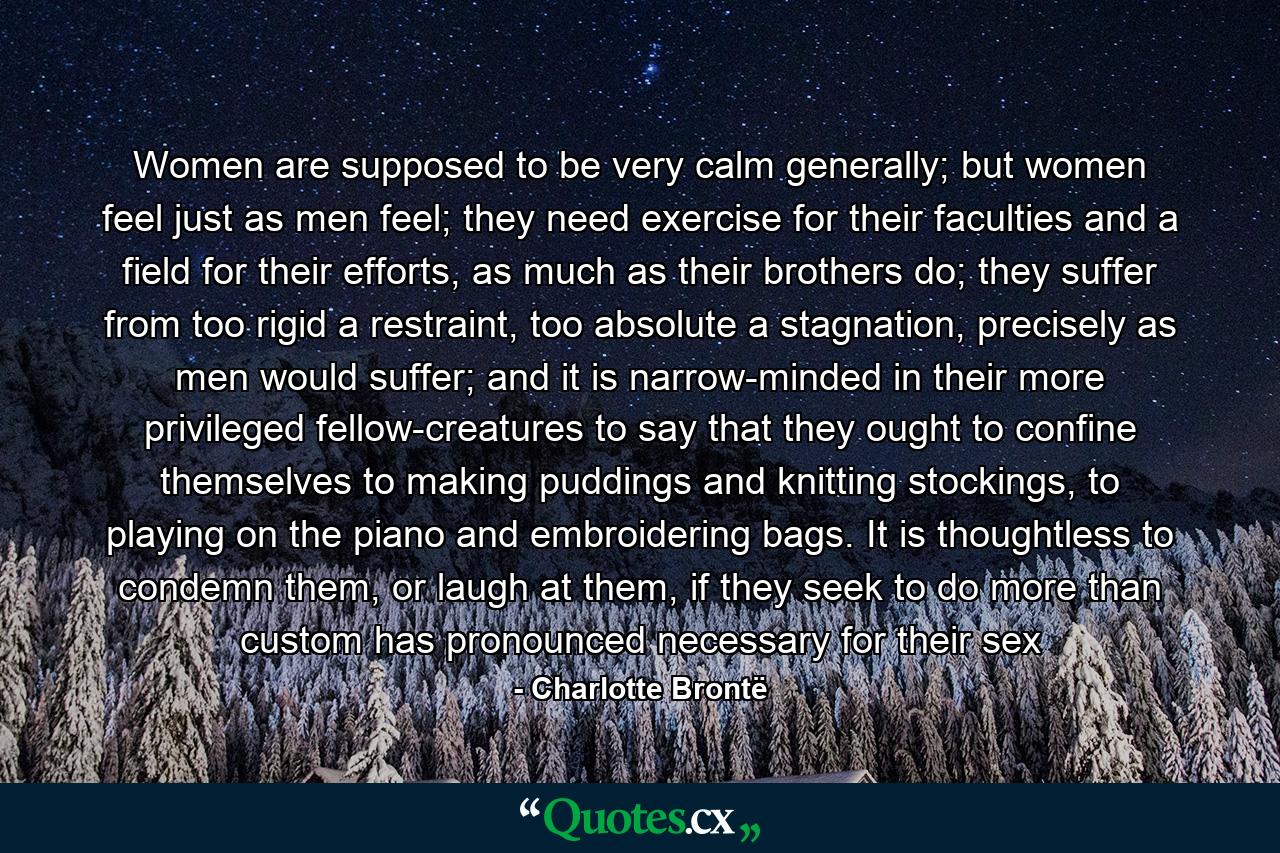 Women are supposed to be very calm generally; but women feel just as men feel; they need exercise for their faculties and a field for their efforts, as much as their brothers do; they suffer from too rigid a restraint, too absolute a stagnation, precisely as men would suffer; and it is narrow-minded in their more privileged fellow-creatures to say that they ought to confine themselves to making puddings and knitting stockings, to playing on the piano and embroidering bags. It is thoughtless to condemn them, or laugh at them, if they seek to do more than custom has pronounced necessary for their sex - Quote by Charlotte Brontë