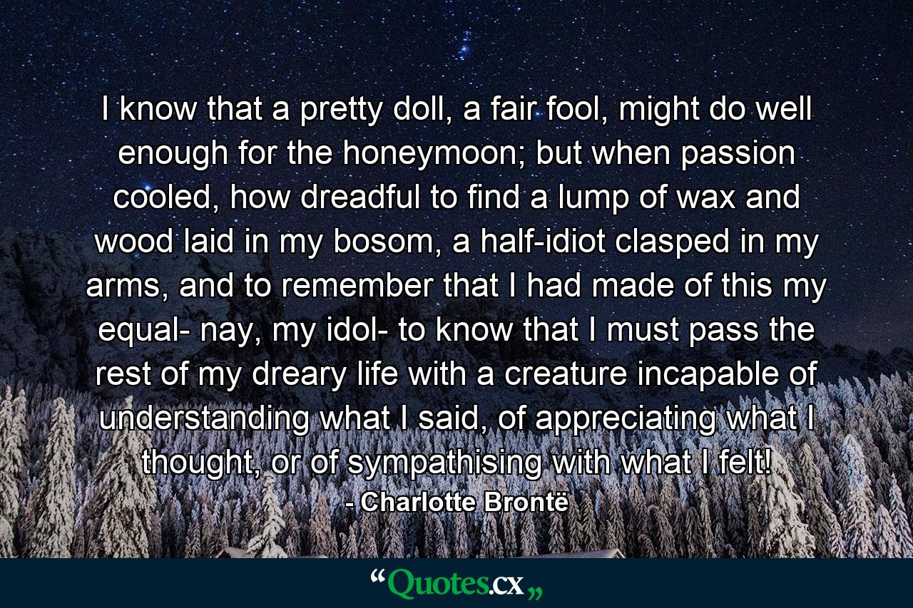 I know that a pretty doll, a fair fool, might do well enough for the honeymoon; but when passion cooled, how dreadful to find a lump of wax and wood laid in my bosom, a half-idiot clasped in my arms, and to remember that I had made of this my equal- nay, my idol- to know that I must pass the rest of my dreary life with a creature incapable of understanding what I said, of appreciating what I thought, or of sympathising with what I felt! - Quote by Charlotte Brontë