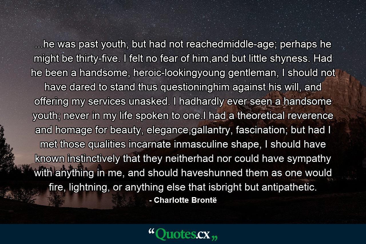 ...he was past youth, but had not reachedmiddle-age; perhaps he might be thirty-five. I felt no fear of him,and but little shyness. Had he been a handsome, heroic-lookingyoung gentleman, I should not have dared to stand thus questioninghim against his will, and offering my services unasked. I hadhardly ever seen a handsome youth; never in my life spoken to one.I had a theoretical reverence and homage for beauty, elegance,gallantry, fascination; but had I met those qualities incarnate inmasculine shape, I should have known instinctively that they neitherhad nor could have sympathy with anything in me, and should haveshunned them as one would fire, lightning, or anything else that isbright but antipathetic. - Quote by Charlotte Brontë