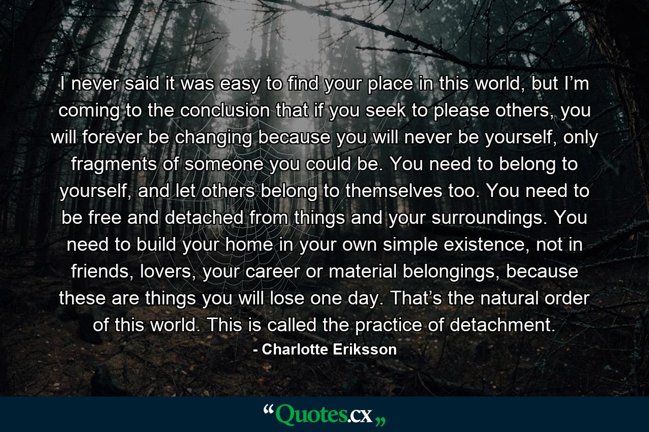 I never said it was easy to find your place in this world, but I’m coming to the conclusion that if you seek to please others, you will forever be changing because you will never be yourself, only fragments of someone you could be. You need to belong to yourself, and let others belong to themselves too. You need to be free and detached from things and your surroundings. You need to build your home in your own simple existence, not in friends, lovers, your career or material belongings, because these are things you will lose one day. That’s the natural order of this world. This is called the practice of detachment. - Quote by Charlotte Eriksson