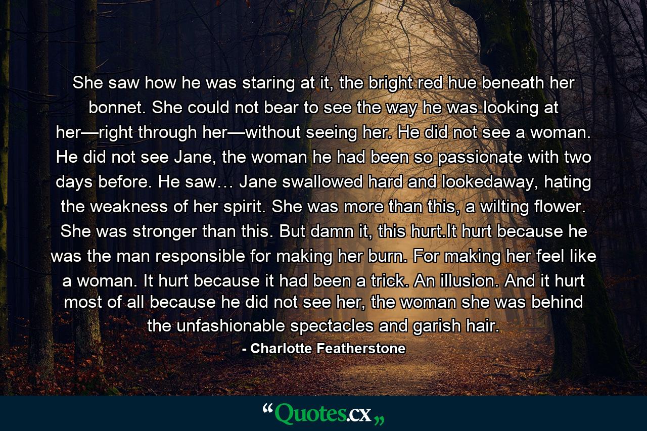 She saw how he was staring at it, the bright red hue beneath her bonnet. She could not bear to see the way he was looking at her—right through her—without seeing her. He did not see a woman. He did not see Jane, the woman he had been so passionate with two days before. He saw… Jane swallowed hard and lookedaway, hating the weakness of her spirit. She was more than this, a wilting flower. She was stronger than this. But damn it, this hurt.It hurt because he was the man responsible for making her burn. For making her feel like a woman. It hurt because it had been a trick. An illusion. And it hurt most of all because he did not see her, the woman she was behind the unfashionable spectacles and garish hair. - Quote by Charlotte Featherstone