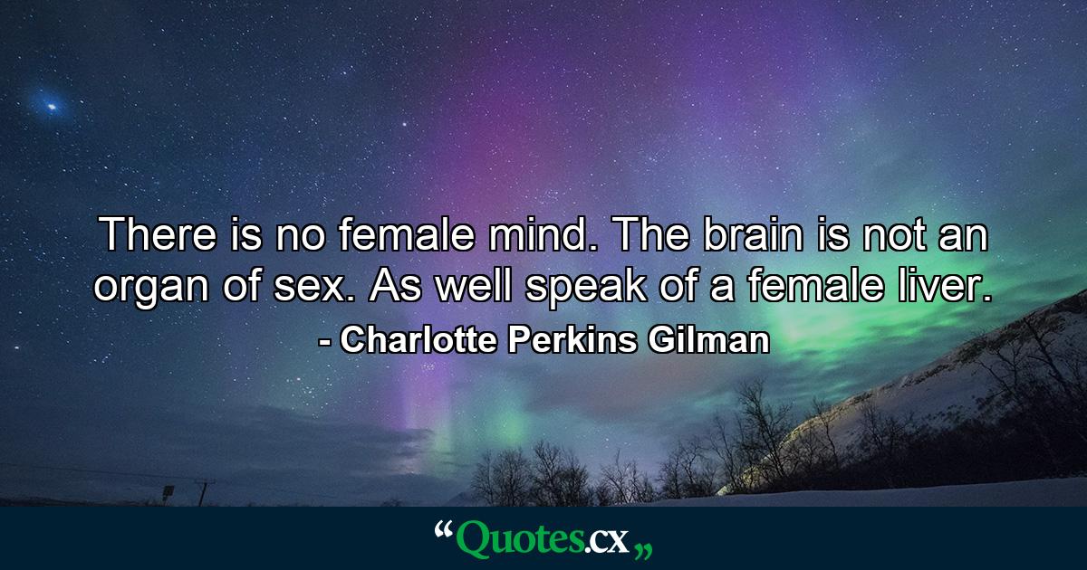 There is no female mind. The brain is not an organ of sex. As well speak of a female liver. - Quote by Charlotte Perkins Gilman