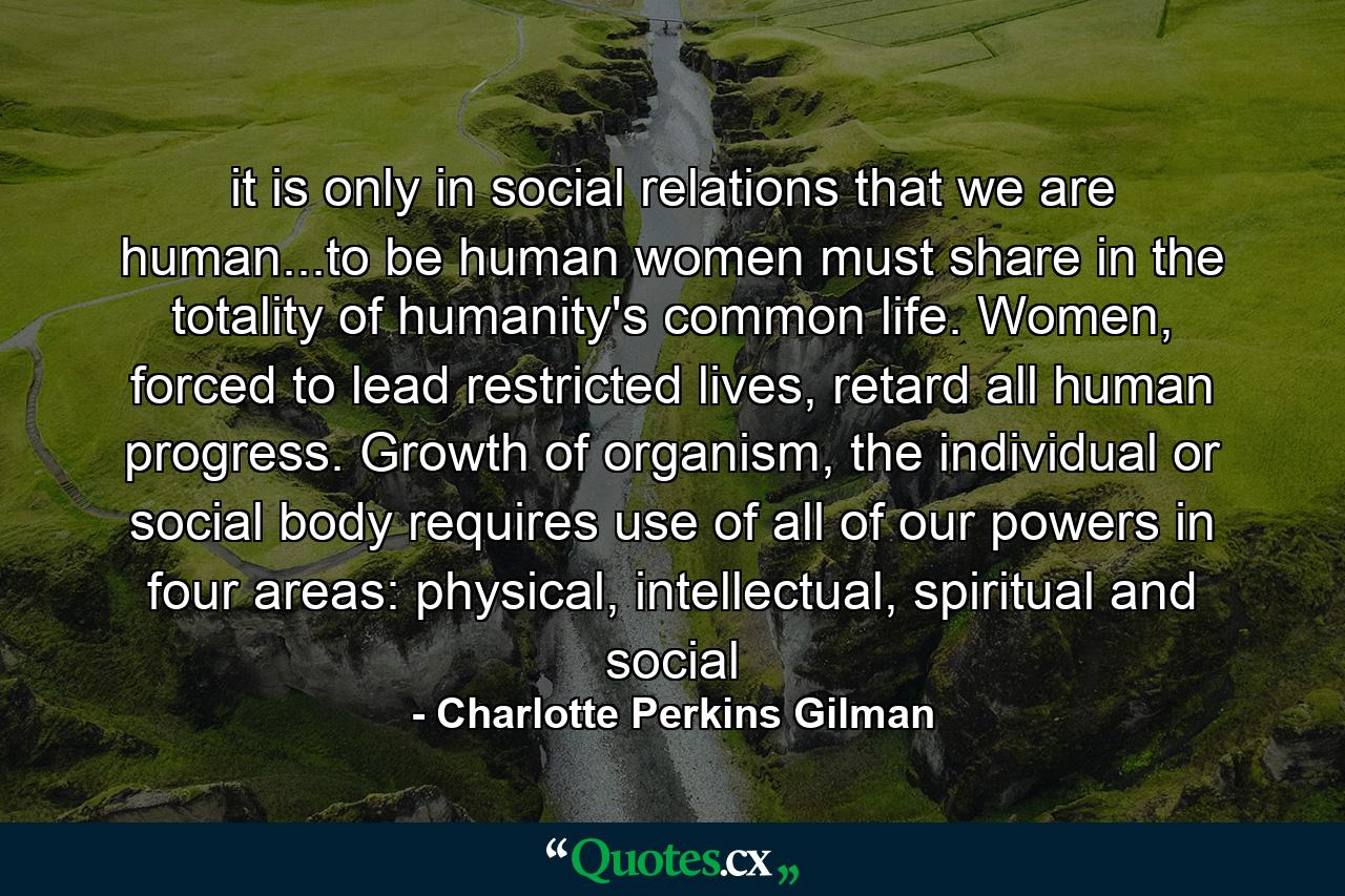 it is only in social relations that we are human...to be human women must share in the totality of humanity's common life. Women, forced to lead restricted lives, retard all human progress. Growth of organism, the individual or social body requires use of all of our powers in four areas: physical, intellectual, spiritual and social - Quote by Charlotte Perkins Gilman