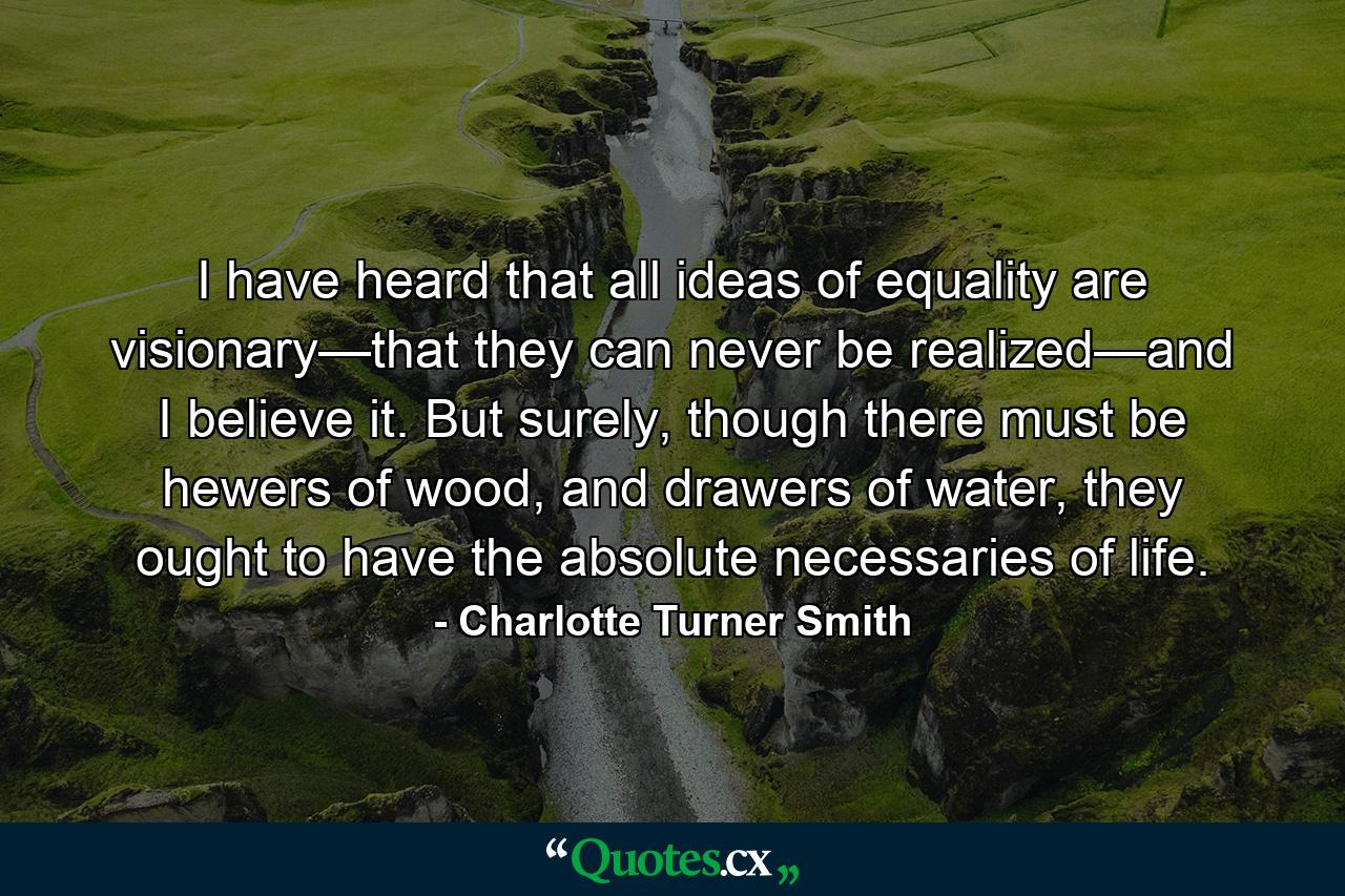 I have heard that all ideas of equality are visionary—that they can never be realized—and I believe it. But surely, though there must be hewers of wood, and drawers of water, they ought to have the absolute necessaries of life. - Quote by Charlotte Turner Smith