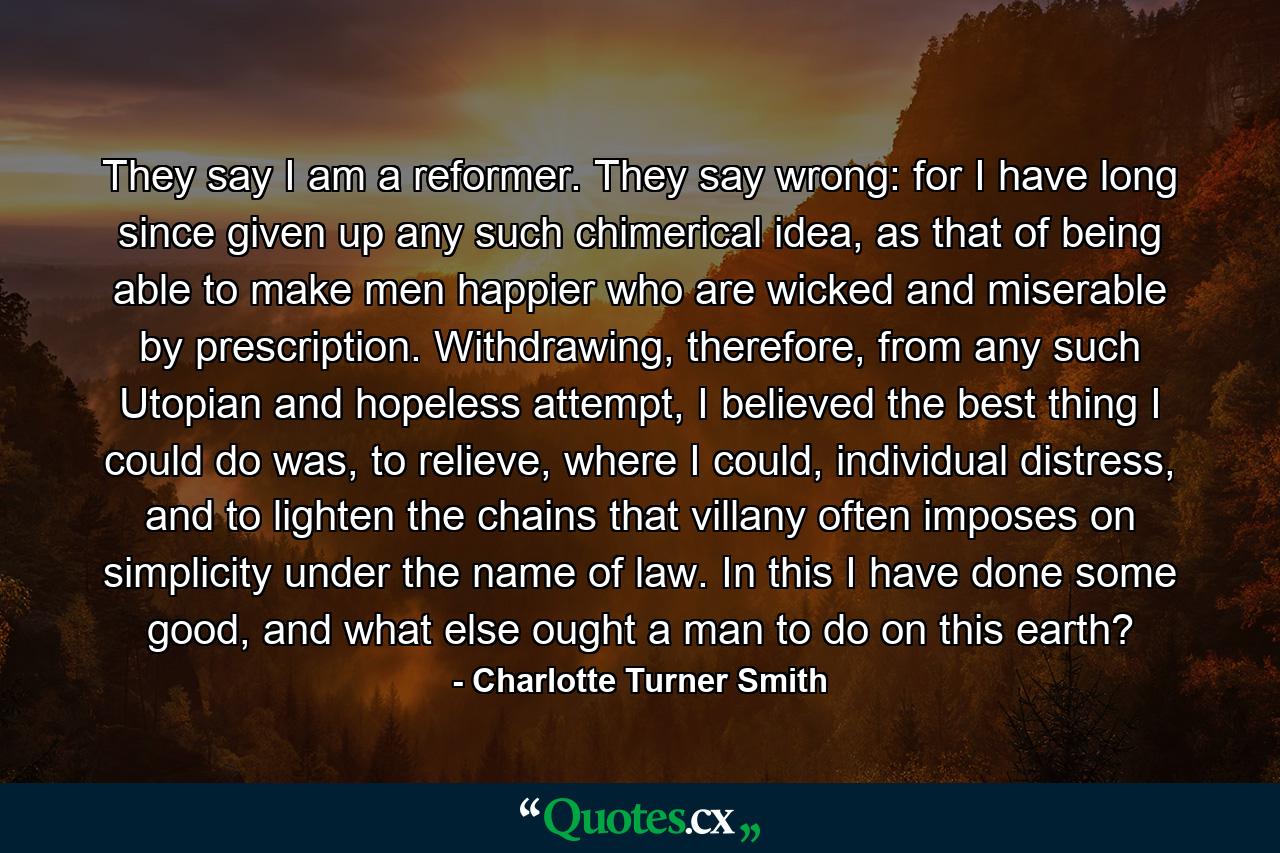 They say I am a reformer. They say wrong: for I have long since given up any such chimerical idea, as that of being able to make men happier who are wicked and miserable by prescription. Withdrawing, therefore, from any such Utopian and hopeless attempt, I believed the best thing I could do was, to relieve, where I could, individual distress, and to lighten the chains that villany often imposes on simplicity under the name of law. In this I have done some good, and what else ought a man to do on this earth? - Quote by Charlotte Turner Smith