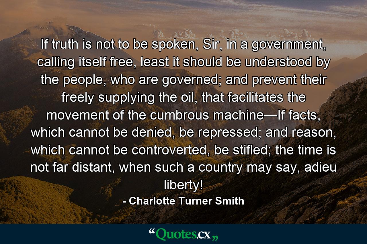 If truth is not to be spoken, Sir, in a government, calling itself free, least it should be understood by the people, who are governed; and prevent their freely supplying the oil, that facilitates the movement of the cumbrous machine—If facts, which cannot be denied, be repressed; and reason, which cannot be controverted, be stifled; the time is not far distant, when such a country may say, adieu liberty! - Quote by Charlotte Turner Smith