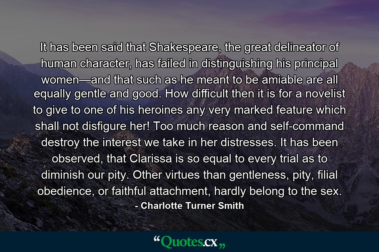 It has been said that Shakespeare, the great delineator of human character, has failed in distinguishing his principal women—and that such as he meant to be amiable are all equally gentle and good. How difficult then it is for a novelist to give to one of his heroines any very marked feature which shall not disfigure her! Too much reason and self-command destroy the interest we take in her distresses. It has been observed, that Clarissa is so equal to every trial as to diminish our pity. Other virtues than gentleness, pity, filial obedience, or faithful attachment, hardly belong to the sex. - Quote by Charlotte Turner Smith