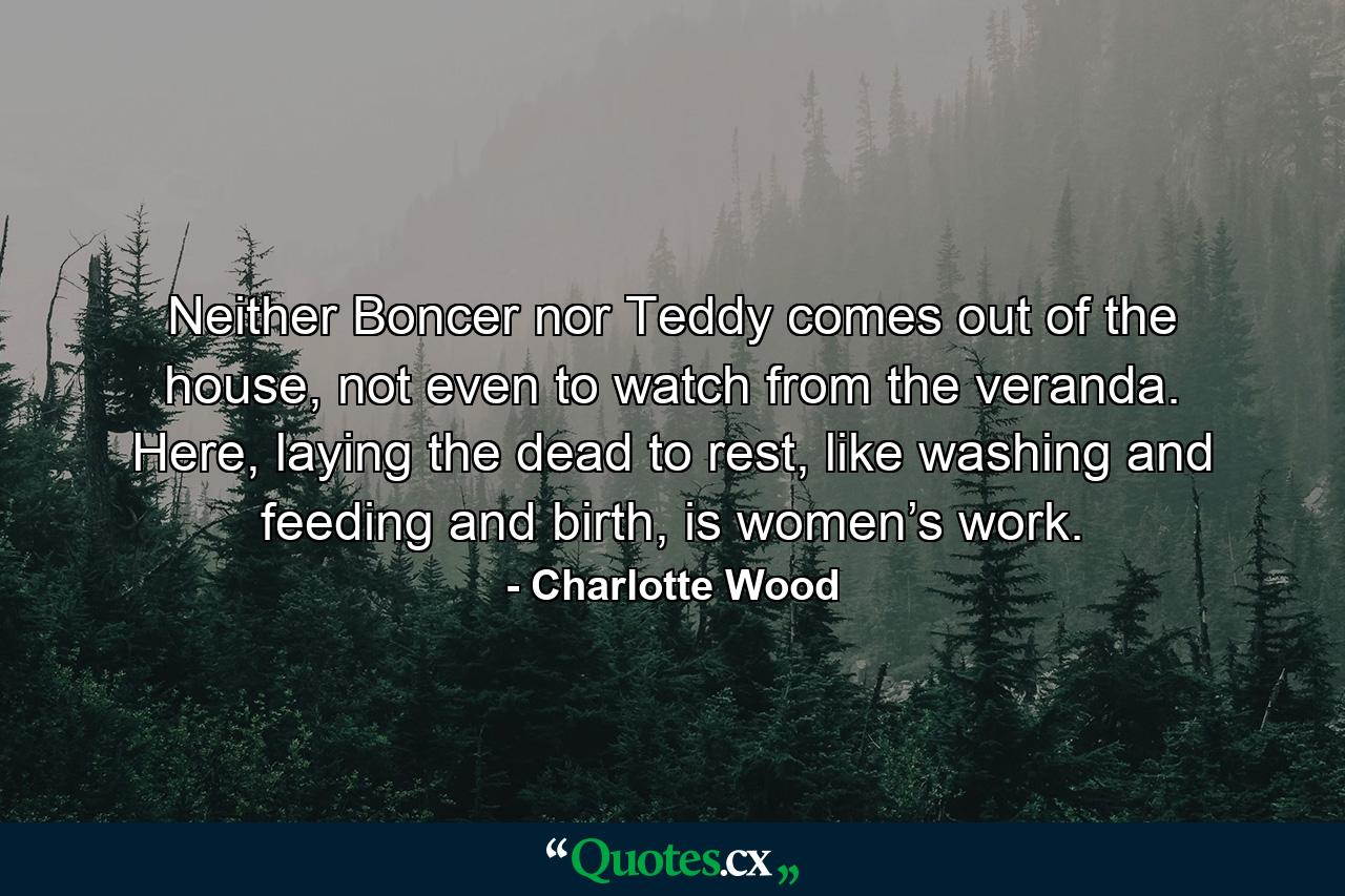 Neither Boncer nor Teddy comes out of the house, not even to watch from the veranda. Here, laying the dead to rest, like washing and feeding and birth, is women’s work. - Quote by Charlotte Wood