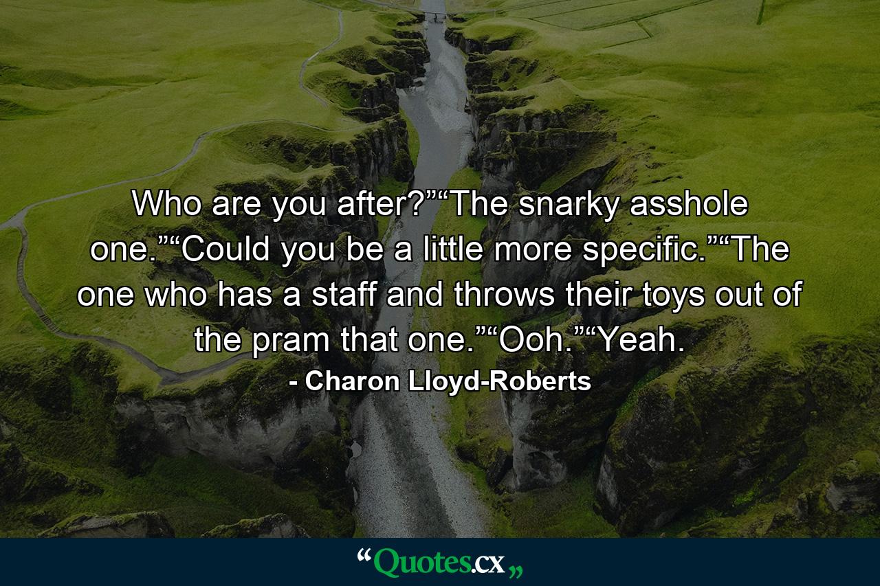 Who are you after?”“The snarky asshole one.”“Could you be a little more specific.”“The one who has a staff and throws their toys out of the pram that one.”“Ooh.”“Yeah. - Quote by Charon Lloyd-Roberts