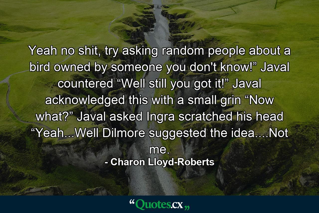 Yeah no shit, try asking random people about a bird owned by someone you don't know!” Javal countered “Well still you got it!” Javal acknowledged this with a small grin “Now what?” Javal asked Ingra scratched his head “Yeah...Well Dilmore suggested the idea....Not me. - Quote by Charon Lloyd-Roberts