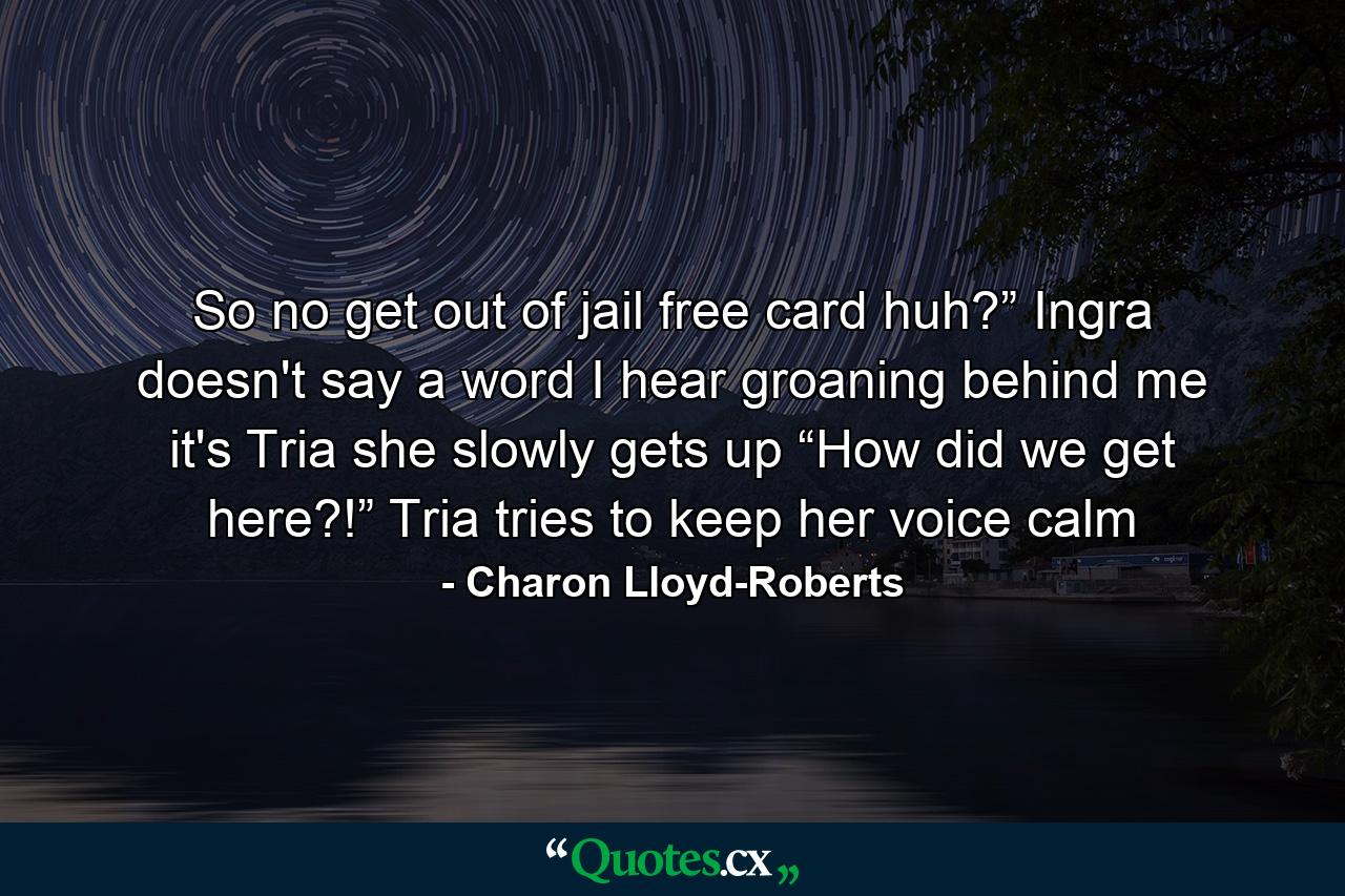 So no get out of jail free card huh?” Ingra doesn't say a word I hear groaning behind me it's Tria she slowly gets up “How did we get here?!” Tria tries to keep her voice calm - Quote by Charon Lloyd-Roberts