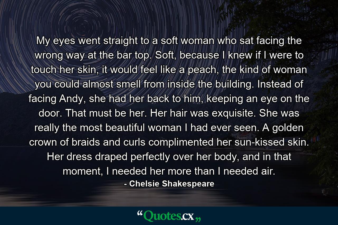 My eyes went straight to a soft woman who sat facing the wrong way at the bar top. Soft, because I knew if I were to touch her skin, it would feel like a peach, the kind of woman you could almost smell from inside the building. Instead of facing Andy, she had her back to him, keeping an eye on the door. That must be her. Her hair was exquisite. She was really the most beautiful woman I had ever seen. A golden crown of braids and curls complimented her sun-kissed skin. Her dress draped perfectly over her body, and in that moment, I needed her more than I needed air. - Quote by Chelsie Shakespeare