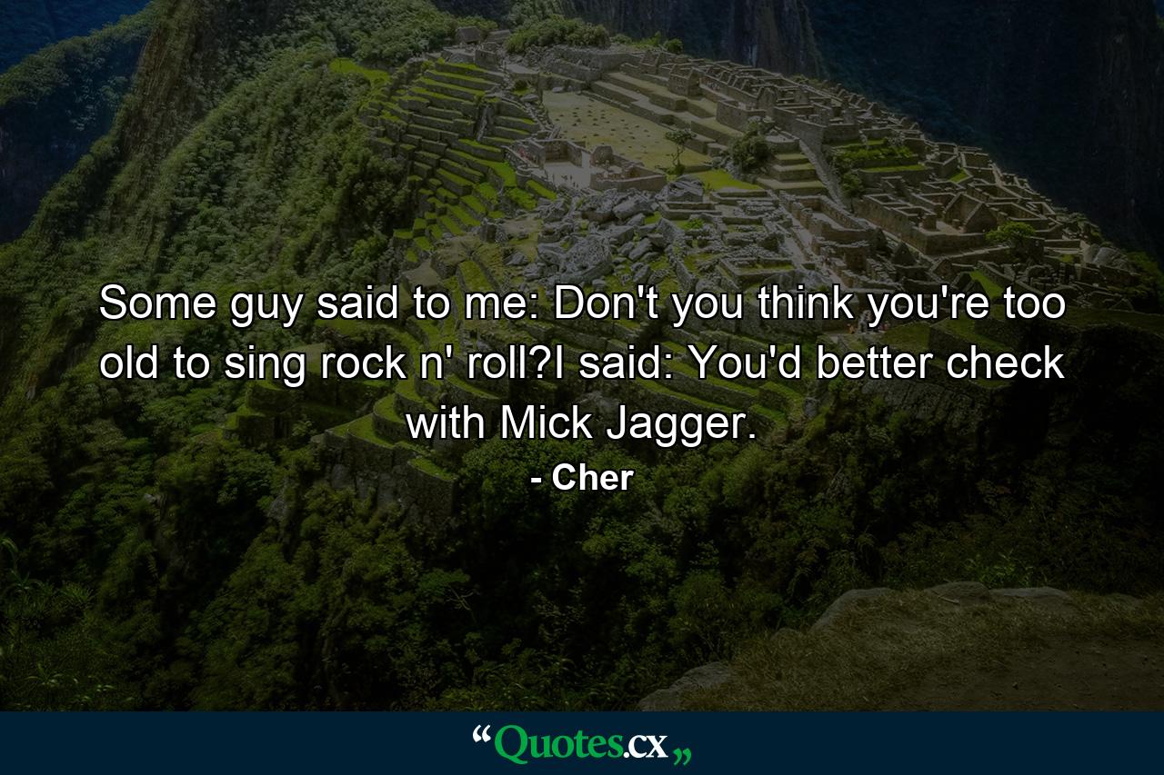 Some guy said to me: Don't you think you're too old to sing rock n' roll?I said: You'd better check with Mick Jagger. - Quote by Cher