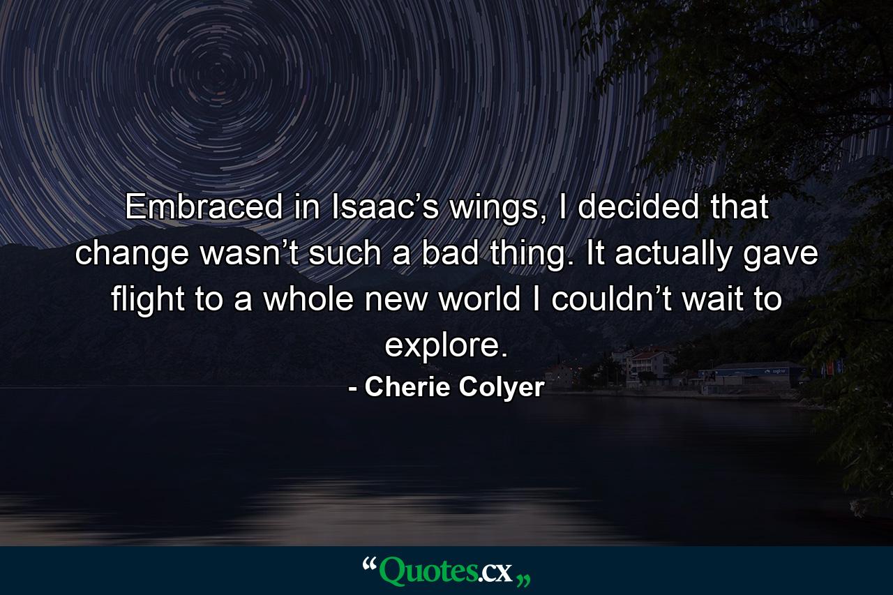 Embraced in Isaac’s wings, I decided that change wasn’t such a bad thing. It actually gave flight to a whole new world I couldn’t wait to explore. - Quote by Cherie Colyer