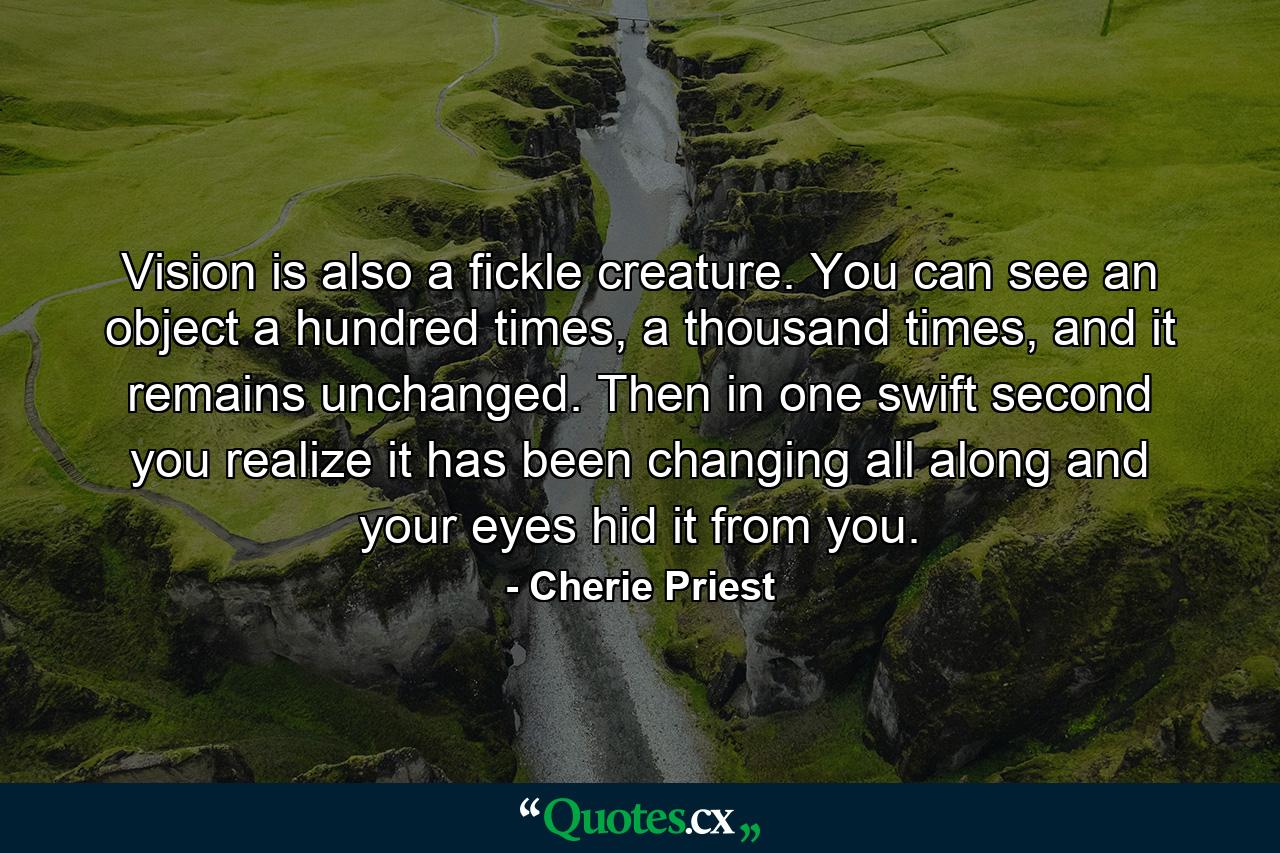 Vision is also a fickle creature. You can see an object a hundred times, a thousand times, and it remains unchanged. Then in one swift second you realize it has been changing all along and your eyes hid it from you. - Quote by Cherie Priest