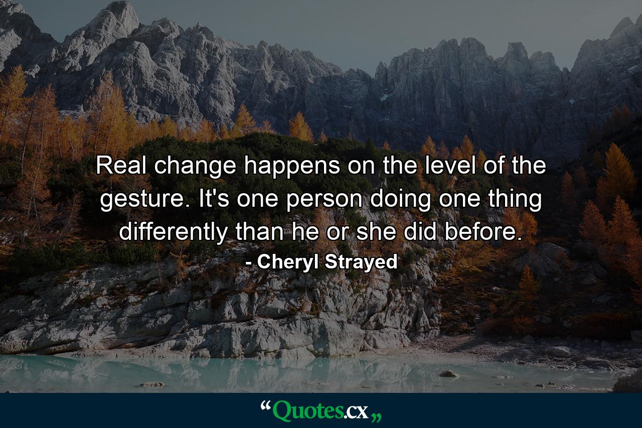 Real change happens on the level of the gesture. It's one person doing one thing differently than he or she did before. - Quote by Cheryl Strayed