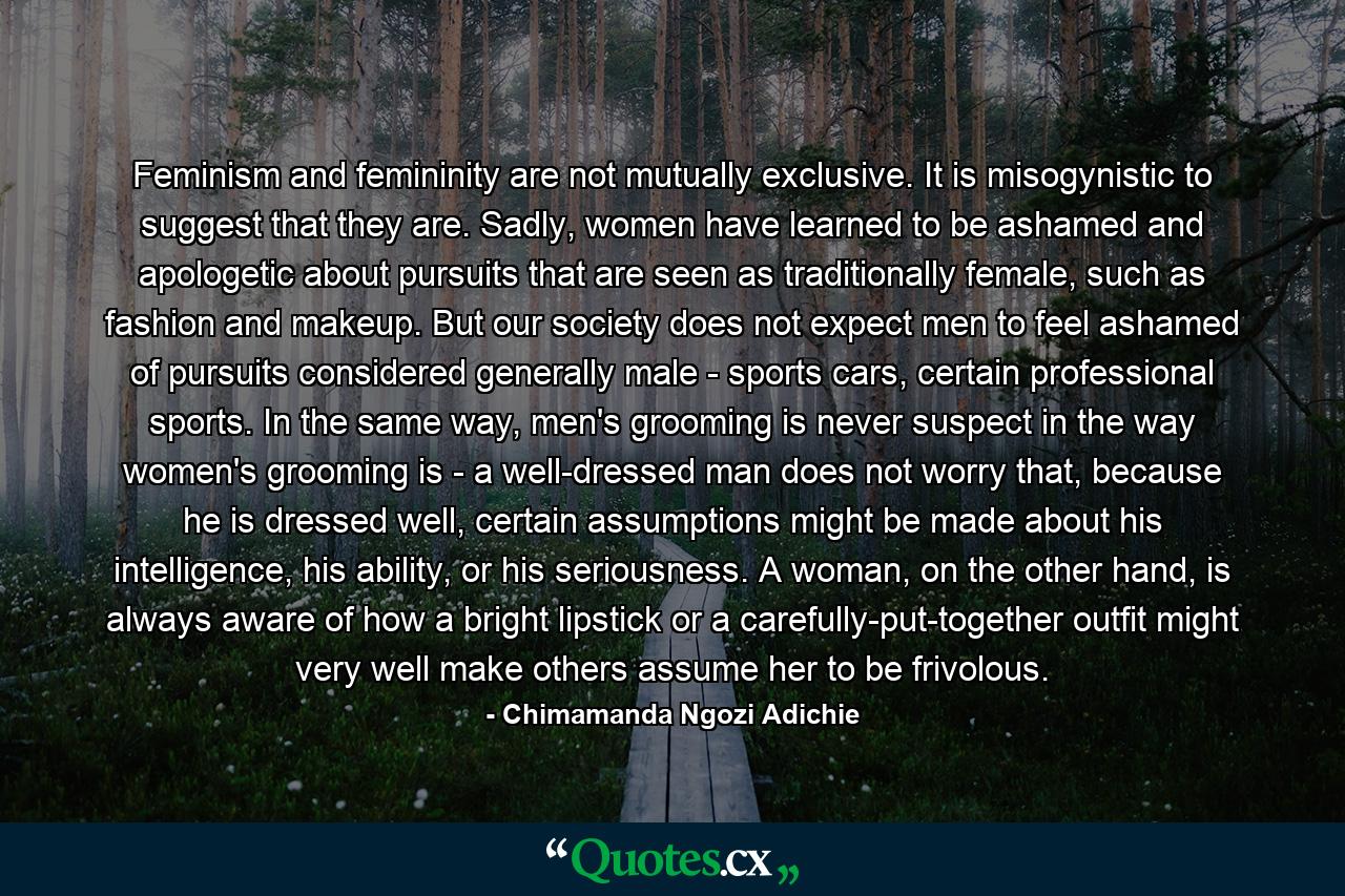 Feminism and femininity are not mutually exclusive. It is misogynistic to suggest that they are. Sadly, women have learned to be ashamed and apologetic about pursuits that are seen as traditionally female, such as fashion and makeup. But our society does not expect men to feel ashamed of pursuits considered generally male - sports cars, certain professional sports. In the same way, men's grooming is never suspect in the way women's grooming is - a well-dressed man does not worry that, because he is dressed well, certain assumptions might be made about his intelligence, his ability, or his seriousness. A woman, on the other hand, is always aware of how a bright lipstick or a carefully-put-together outfit might very well make others assume her to be frivolous. - Quote by Chimamanda Ngozi Adichie