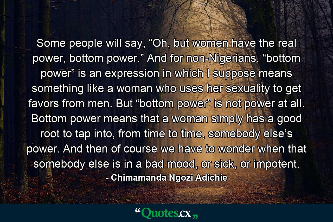 Some people will say, “Oh, but women have the real power, bottom power.” And for non-Nigerians, “bottom power” is an expression in which I suppose means something like a woman who uses her sexuality to get favors from men. But “bottom power” is not power at all. Bottom power means that a woman simply has a good root to tap into, from time to time, somebody else’s power. And then of course we have to wonder when that somebody else is in a bad mood, or sick, or impotent. - Quote by Chimamanda Ngozi Adichie