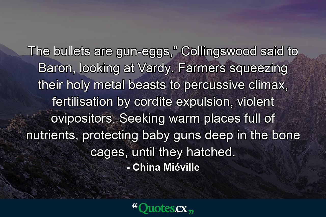 The bullets are gun-eggs,” Collingswood said to Baron, looking at Vardy. Farmers squeezing their holy metal beasts to percussive climax, fertilisation by cordite expulsion, violent ovipositors. Seeking warm places full of nutrients, protecting baby guns deep in the bone cages, until they hatched. - Quote by China Miéville