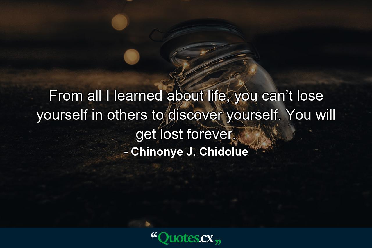 From all I learned about life, you can’t lose yourself in others to discover yourself. You will get lost forever. - Quote by Chinonye J. Chidolue