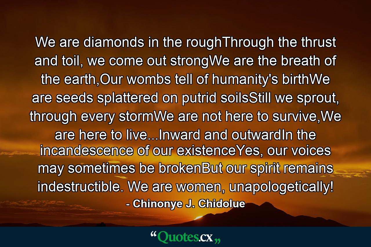 We are diamonds in the roughThrough the thrust and toil, we come out strongWe are the breath of the earth,Our wombs tell of humanity's birthWe are seeds splattered on putrid soilsStill we sprout, through every stormWe are not here to survive,We are here to live...Inward and outwardIn the incandescence of our existenceYes, our voices may sometimes be brokenBut our spirit remains indestructible. We are women, unapologetically! - Quote by Chinonye J. Chidolue