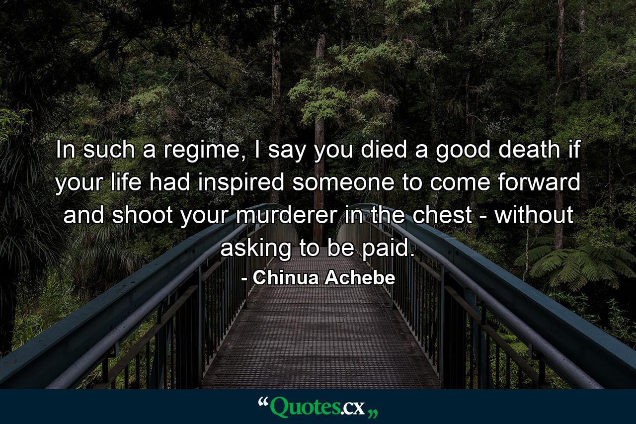 In such a regime, I say you died a good death if your life had inspired someone to come forward and shoot your murderer in the chest - without asking to be paid. - Quote by Chinua Achebe