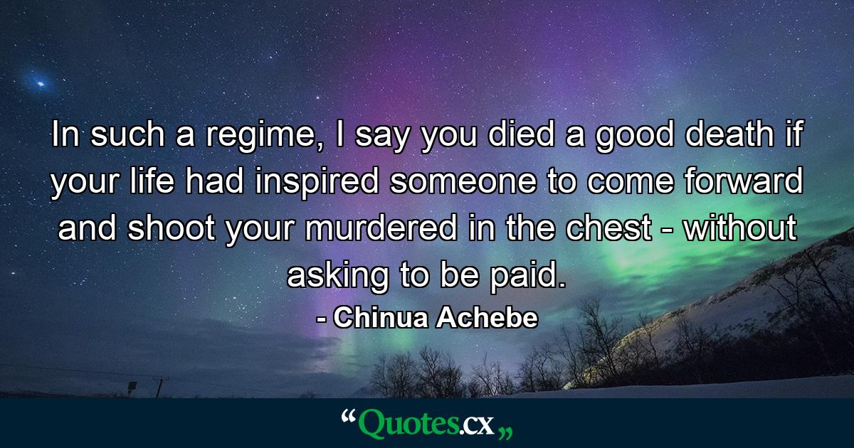 In such a regime, I say you died a good death if your life had inspired someone to come forward and shoot your murdered in the chest - without asking to be paid. - Quote by Chinua Achebe