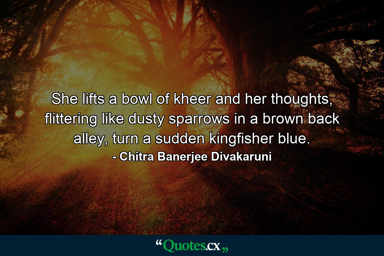 She lifts a bowl of kheer and her thoughts, flittering like dusty sparrows in a brown back alley, turn a sudden kingfisher blue. - Quote by Chitra Banerjee Divakaruni